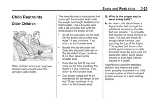 Chevrolet Corvette Owner Manual - 2012                                                   Black plate (29,1)




                                                                                  Seats and Restraints             3-29

       Child Restraints                   The manufacturer's instructions that
                                          come with the booster seat, state
                                                                                   Q: What is the proper way to
                                                                                      wear safety belts?
                                          the weight and height limitations for
       Older Children                     that booster. Use a booster seat
                                                                                   A: An older child should wear a
                                                                                      lap-shoulder belt and get the
                                          with a lap-shoulder belt until the          additional restraint a shoulder
                                          child passes the below fit test:            belt can provide. The shoulder
                                          .   Sit all the way back on the seat.       belt should not cross the face or
                                              Do the knees bend at the seat           neck. The lap belt should fit
                                              edge? If yes, continue. If no,          snugly below the hips, just
                                              return to the booster seat.             touching the top of the thighs.
                                          .   Buckle the lap-shoulder belt.           This applies belt force to the
                                              Does the shoulder belt rest on          child's pelvic bones in a crash.
                                              the shoulder? If yes, continue.         It should never be worn over the
                                              If no, then return to the               abdomen, which could cause
                                              booster seat.                           severe or even fatal internal
                                                                                      injuries in a crash.
                                          .   Does the lap belt fit low and
                                              snug on the hips, touching the       According to accident statistics,
       Older children who have outgrown
                                              thighs? If yes, continue. If no,     children and infants are safer
       booster seats should wear the
                                              return to the booster seat.          when properly restrained in a child
       vehicle's safety belts.
                                                                                   restraint system or infant restraint
                                          .   Can proper safety belt fit be        system secured in a rear seating
                                              maintained for the length of the     position.
                                              trip? If yes, continue. If no,
                                              return to the booster seat.
 