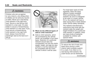 Chevrolet Corvette Owner Manual - 2012                                                       Black plate (32,1)




   3-32        Seats and Restraints

                                                                                        For most basic types of child
               { WARNING                                                                restraints, there are many
                                                                                        different models available.
     Children who are up against,                                                       When purchasing a child
     or very close to, any airbag when                                                  restraint, be sure it is designed
     it inflates can be seriously injured                                               to be used in a motor vehicle.
     or killed. Never put a rear-facing                                                 If it is, the restraint will have a
     child restraint in the right front                                                 label saying that it meets federal
     seat. Secure a rear-facing child                                                   motor vehicle safety standards.
     restraint in a rear seat. It is also                                               The restraint manufacturer's
     better to secure a forward-facing                                                  instructions that come with the
     child restraint in a rear seat. If you                                             restraint state the weight and
     must secure a forward-facing             Q: What are the different types of        height limitations for a particular
     child restraint in the right front          add-on child restraints?               child restraint. In addition, there
     seat, always move the front                                                        are many kinds of restraints
                                              A: Add-on child restraints, which
     passenger seat as far back as it                                                   available for children with
                                                 are purchased by the vehicle
     will go.                                                                           special needs.
                                                 owner, are available in four basic
                                                 types. Selection of a particular
                                                 restraint should take into                    { WARNING
                                                 consideration not only the child's
                                                 weight, height, and age but also     To reduce the risk of neck and
                                                 whether or not the restraint will    head injury during a crash,
                                                 be compatible with the motor         infants need complete support.
                                                 vehicle in which it will be used.    In a crash, if an infant is in a
                                                                                      rear-facing child restraint, the
                                                                                      crash forces can be distributed
                                                                                                               (Continued)
 