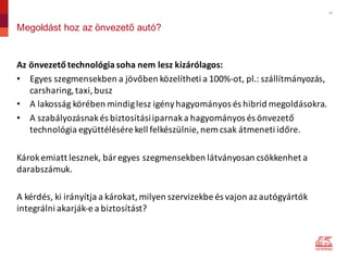 12
Megoldást hoz az önvezető autó?
Az	önvezető	technológia	soha	nem	lesz	kizárólagos:
• Egyes	szegmensekben	a	jövőben	közelítheti	a	100%-ot,	pl.:	szállítmányozás,	
carsharing,	taxi,	busz
• A	lakosság	körében	mindig	lesz	igény	hagyományos	és	hibrid	megoldásokra.
• A	szabályozásnak	és	biztosítási	iparnak	a	hagyományos	és	önvezető	
technológia	együttélésére	kell	felkészülnie,	nem	csak	átmeneti	időre.
Károk	emiatt	lesznek,	bár	egyes	szegmensekben	látványosan	csökkenhet	a	
darabszámuk.
A	kérdés,	ki	irányítja	a	károkat,	milyen	szervizekbe	és	vajon	az	autógyártók	
integrálni	akarják-e	a	biztosítást?
 