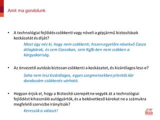 Amit ma gondolunk
• A	technológiai	fejlődés	csökkenti	vagy	növeli	a	gépjármű	biztosítások	
kockázatát	és	díját?	
Most	úgy	néz	ki,	hogy	nem	csökkenti,	hiszen	egyelőre	növekvő	Casco	
átlagkárok,	és	sem	Cascoban,	sem	Kgfb-ben nem	csökken	a	
kárgyakoriság.
• Az	önvezető	autózás	biztosan	csökkenti	a	kockázatot,	és	kizárólagos	lesz-e?
Soha	nem	lesz	kizárólagos,	egyes	szegmensekben	jelentős	kár	
darabszám	csökkenés	várható.
• Hogyan	érjük	el,	hogy	a	Biztosító	szerepét	ne	vegyék	át	a	technológiai	
fejlődést	kihasználó	autógyártók,	és	a	bekövetkező	károkat	ne	a	számukra	
megfelelő	szervizbe	irányítsák?
Keressük	a	választ!
 