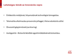Lehetséges témák az Innovációs napra
• Értékesítés	módjának,	folyamatának	technológiai	támogatása.
• Telematika	alkalmazása	prevenciós	jelleggel,	illetve	edukációs	céllal.
• Önvezető	gépjárművek	(carsharing).
• Autógyártó	– Biztosító	későbbi	együttműködésének	biztosítása.
 