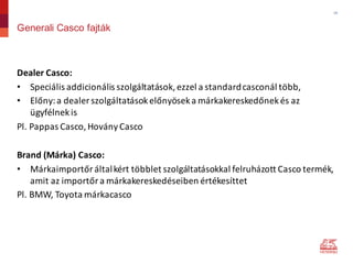18
Generali Casco fajták
Dealer Casco:
• Speciális	addicionális	szolgáltatások,	ezzel	a	standard	casconál több,
• Előny:	a	dealer szolgáltatások	előnyösek	a	márkakereskedőnek	és	az	
ügyfélnek	is	
Pl.	Pappas Casco,	HoványCasco
Brand (Márka)	Casco:
• Márkaimportőr	által	kért	többlet	szolgáltatásokkal	felruházott	Casco	termék,	
amit	az	importőr	a	márkakereskedéseiben	értékesíttet
Pl.	BMW,	Toyota	márkacasco
 