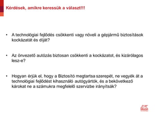 Kérdések, amikre keressük a választ!!!
• A technológiai fejlődés csökkenti vagy növeli a gépjármű biztosítások
kockázatát és díját?
• Az önvezető autózás biztosan csökkenti a kockázatot, és kizárólagos
lesz-e?
• Hogyan érjük el, hogy a Biztosító megtartsa szerepét, ne vegyék át a
technológiai fejlődést kihasználó autógyártók, és a bekövetkező
károkat ne a számukra megfelelő szervizbe irányítsák?
 