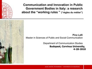 Communication and Innovation in Public Government Bodies in Italy: a research about the “working rules ”  (“ règles du métier ”) Budapest, Corvinus University,  4-28-2010 Pina Lalli Master in Sciences of Public and Social Communication  Department of Communication Studies 