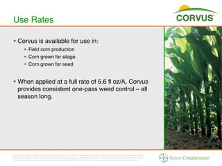 Use Rates!

§  Corvus is available for use in:!
           §  Field corn production !
           §  Corn grown for silage!
           §  Corn grown for seed!


§  When applied at a full rate of 5.6 ﬂ oz/A, Corvus
    provides consistent one-pass weed control – all
    season long.!




Bayer (reg d) and the Bayer Cross (reg d) are trademarks of Bayer. Additional trademarks and/or logos used in this presentation are the
trademarks of Bayer or the respective brand owner. Always read and follow label instructions. Not all products are registered in all states.
For additional product information call toll-free 1-866-99-BAYER (1-866-992-2937) or visit our website at www.BayerCropScience.us.
 