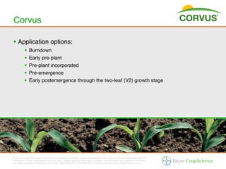 Corvus

§  Application options:!
           §  Burndown!
           §  Early pre-plant!
           §  Pre-plant incorporated!
           §  Pre-emergence!
           §  Early postemergence through the two-leaf (V2) growth stage!




Bayer (reg d) and the Bayer Cross (reg d) are trademarks of Bayer. Additional trademarks and/or logos used in this presentation are the
trademarks of Bayer or the respective brand owner. Always read and follow label instructions. Not all products are registered in all states.
For additional product information call toll-free 1-866-99-BAYER (1-866-992-2937) or visit our website at www.BayerCropScience.us.
 