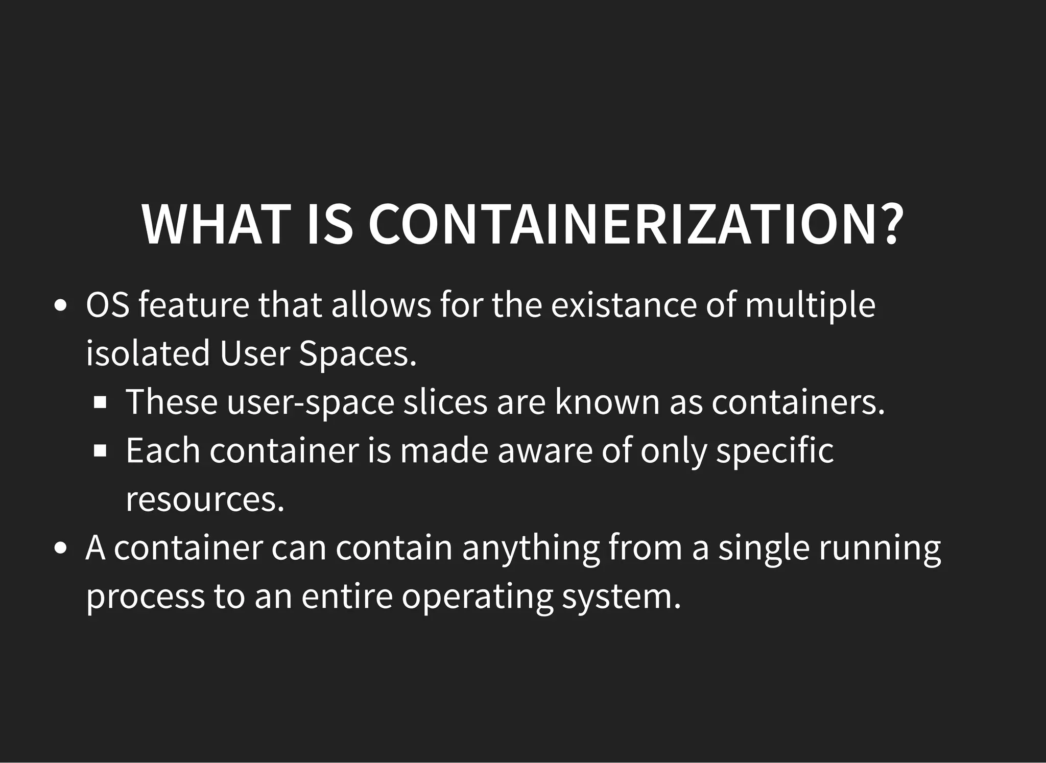 WHAT IS CONTAINERIZATION?WHAT IS CONTAINERIZATION?
OS feature that allows for the existance of multiple
isolated User Spaces.
These user-space slices are known as containers.
Each container is made aware of only specific
resources.
A container can contain anything from a single running
process to an entire operating system.
 