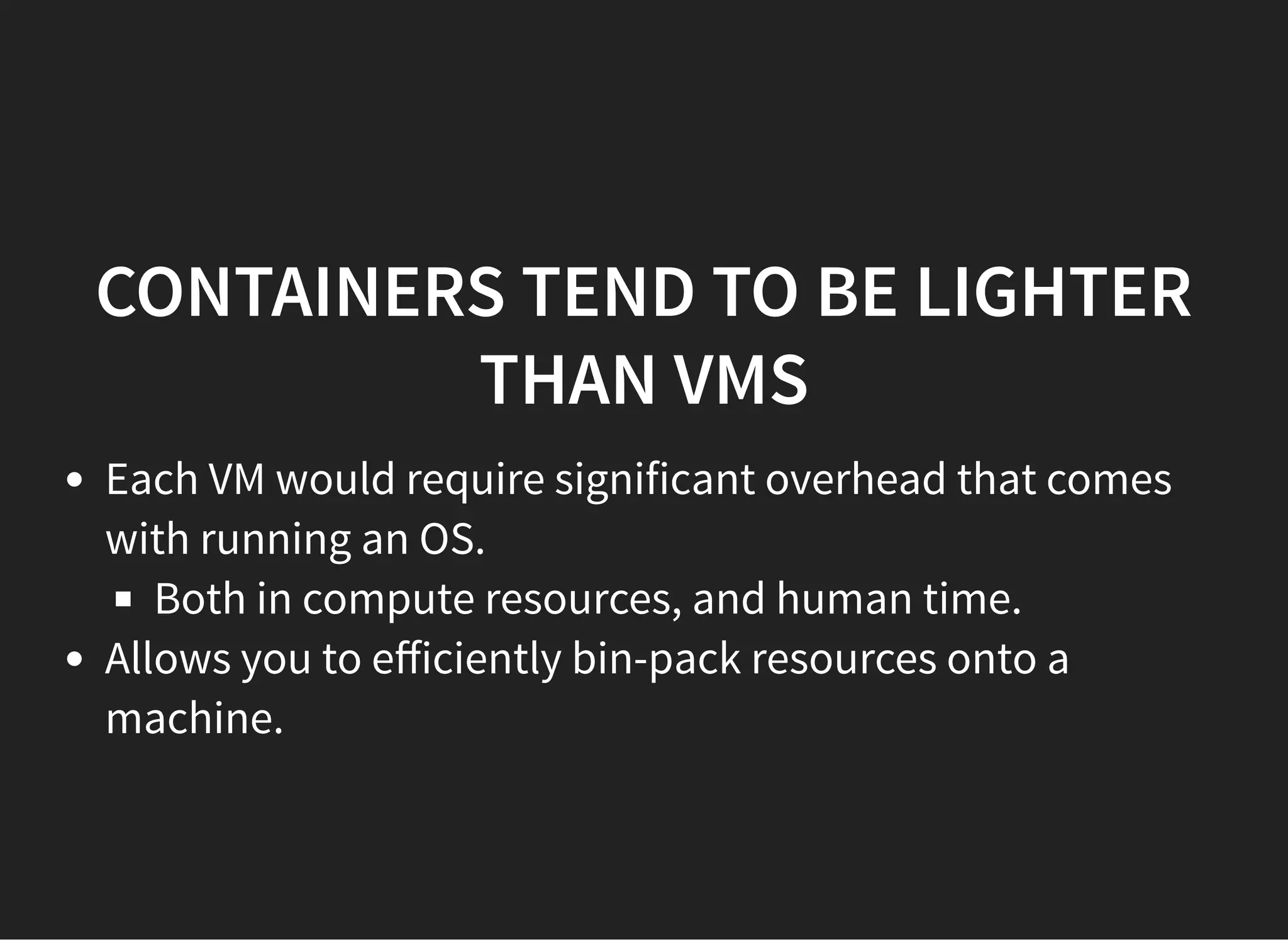 CONTAINERS TEND TO BE LIGHTERCONTAINERS TEND TO BE LIGHTER
THAN VMSTHAN VMS
Each VM would require significant overhead that comes
with running an OS.
Both in compute resources, and human time.
Allows you to eﬀiciently bin-pack resources onto a
machine.
 