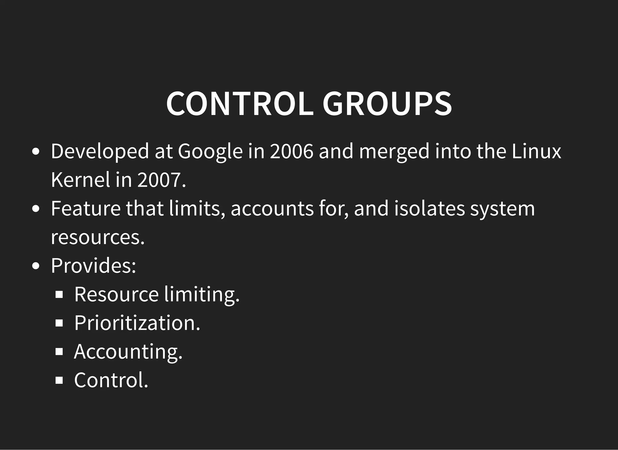 CONTROL GROUPSCONTROL GROUPS
Developed at Google in 2006 and merged into the Linux
Kernel in 2007.
Feature that limits, accounts for, and isolates system
resources.
Provides:
Resource limiting.
Prioritization.
Accounting.
Control.
 