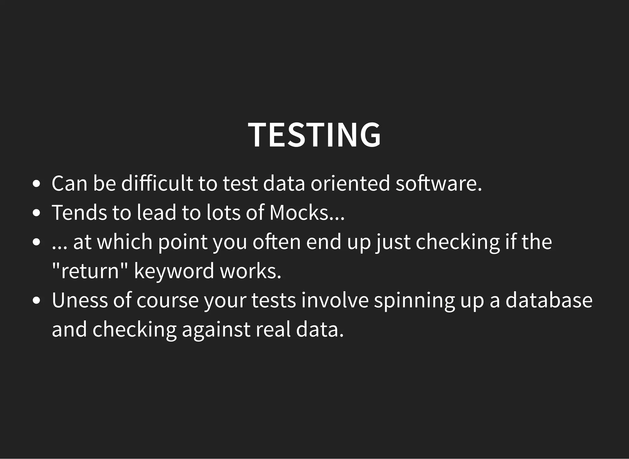 TESTINGTESTING
Can be diﬀicult to test data oriented so ware.
Tends to lead to lots of Mocks...
... at which point you o en end up just checking if the
"return" keyword works.
Uness of course your tests involve spinning up a database
and checking against real data.
 