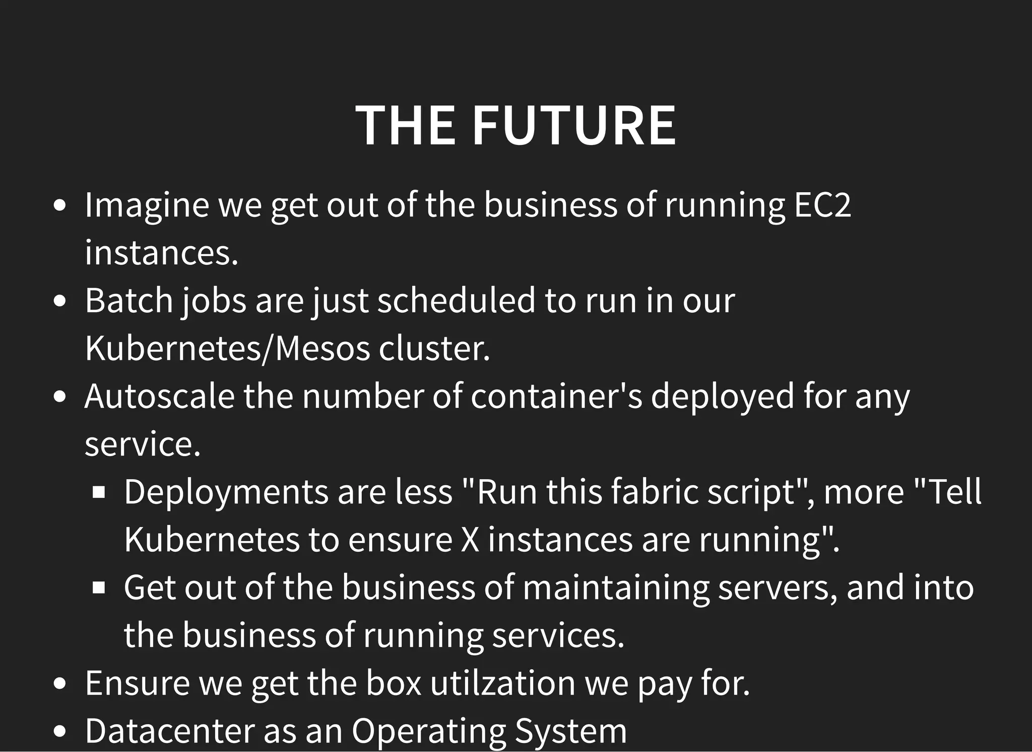 THE FUTURETHE FUTURE
Imagine we get out of the business of running EC2
instances.
Batch jobs are just scheduled to run in our
Kubernetes/Mesos cluster.
Autoscale the number of container's deployed for any
service.
Deployments are less "Run this fabric script", more "Tell
Kubernetes to ensure X instances are running".
Get out of the business of maintaining servers, and into
the business of running services.
Ensure we get the box utilzation we pay for.
Datacenter as an Operating System
 