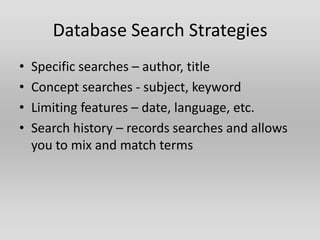 Database Search Strategies
•   Specific searches – author, title
•   Concept searches - subject, keyword
•   Limiting features – date, language, etc.
•   Search history – records searches and allows
    you to mix and match terms
 