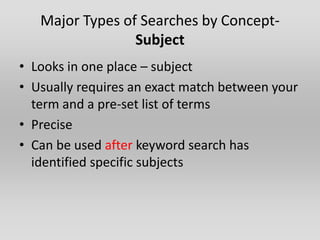 Major Types of Searches by Concept-
                 Subject
• Looks in one place – subject
• Usually requires an exact match between your
  term and a pre-set list of terms
• Precise
• Can be used after keyword search has
  identified specific subjects
 
