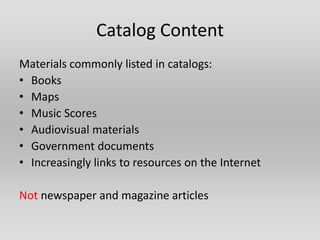 Catalog Content
Materials commonly listed in catalogs:
• Books
• Maps
• Music Scores
• Audiovisual materials
• Government documents
• Increasingly links to resources on the Internet

Not newspaper and magazine articles
 