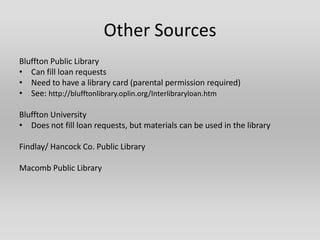 Other Sources
Bluffton Public Library
• Can fill loan requests
• Need to have a library card (parental permission required)
• See: http://blufftonlibrary.oplin.org/Interlibraryloan.htm

Bluffton University
• Does not fill loan requests, but materials can be used in the library

Findlay/ Hancock Co. Public Library

Macomb Public Library
 