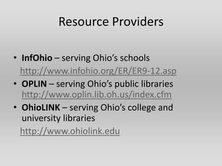 Resource Providers

• InfOhio – serving Ohio’s schools
  http://www.infohio.org/ER/ER9-12.asp
• OPLIN – serving Ohio’s public libraries
  http://www.oplin.lib.oh.us/index.cfm
• OhioLINK – serving Ohio’s college and
  university libraries
  http://www.ohiolink.edu
 