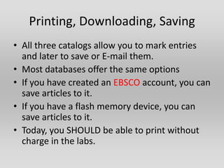 Printing, Downloading, Saving
• All three catalogs allow you to mark entries
  and later to save or E-mail them.
• Most databases offer the same options
• If you have created an EBSCO account, you can
  save articles to it.
• If you have a flash memory device, you can
  save articles to it.
• Today, you SHOULD be able to print without
  charge in the labs.
 