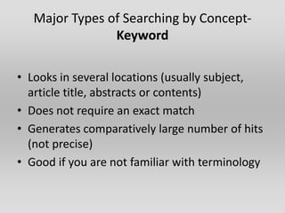 Major Types of Searching by Concept-
                Keyword

• Looks in several locations (usually subject,
  article title, abstracts or contents)
• Does not require an exact match
• Generates comparatively large number of hits
  (not precise)
• Good if you are not familiar with terminology
 