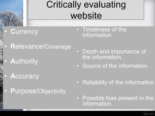 Critically evaluating
                     website
• Currency              • Timeliness of the
                          information

• Relevance/Coverage
                        • Depth and importance of
                          the information.
• Authority
                        • Source of the information.
• Accuracy
                        • Reliability of the information
• Purpose/Objectivity
                        • Possible bias present in the
                          information.
 