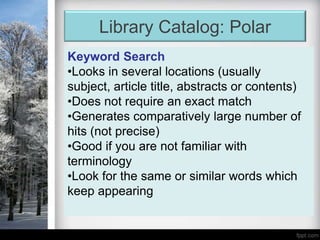 Library Catalog: Polar
Keyword Search
•Looks in several locations (usually
subject, article title, abstracts or contents)
•Does not require an exact match
•Generates comparatively large number of
hits (not precise)
•Good if you are not familiar with
terminology
•Look for the same or similar words which
keep appearing
 