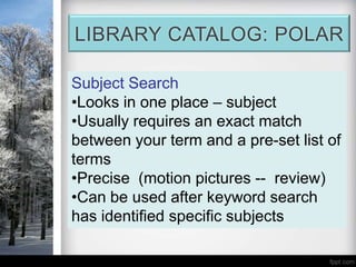 LIBRARY CATALOG: POLAR

Subject Search
•Looks in one place – subject
•Usually requires an exact match
between your term and a pre-set list of
terms
•Precise (motion pictures -- review)
•Can be used after keyword search
has identified specific subjects
 