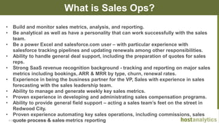 © 2013 Host Analytics Inc., All Rights Reserved -- Slide 10
What is Sales Ops?
• Build and monitor sales metrics, analysis, and reporting.
• Be analytical as well as have a personality that can work successfully with the sales
team.
• Be a power Excel and salesforce.com user – with particular experience with
salesforce tracking pipelines and updating renewals among other responsibilities.
• Ability to handle general deal support, including the preparation of quotes for sales
reps.
• Strong SaaS revenue recognition background - tracking and reporting on major sales
metrics including bookings, ARR & MRR by type, churn, renewal rates.
• Experience in being the business partner for the VP, Sales with experience in sales
forecasting with the sales leadership team.
• Ability to manage and generate weekly key sales metrics.
• Proven experience in developing and administrating sales compensation programs.
• Ability to provide general field support – acting a sales team’s feet on the street in
Redwood City.
• Proven experience automating key sales operations, including commissions, sales
quote process & sales metrics reporting
 
