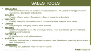 © 2013 Host Analytics Inc., All Rights Reserved -- Slide 12
SALES TOOLS
• SALESFORCE
• CRM system that houses our customer and contact database. We use this to manage our current
opportunities, closed deals and activities.
• DATA.COM
• Provides info and contact information on millions of companies and contacts.
• INSIDEVIEW
• Provides insight into business information, contact data, online news and social media.
• LINKEDIN
• Prospecting and finding key contacts within accounts.
• YESWARE
• Email tracking solution to see who opened your emails. These automatically log your emails and
responses into Salesforce.
• RAPPORTIVE
• Find contacts and email addresses easier.
• MARKETO
• Marketing database used to mass email our customer base. Marketo also gives daily reports on who’s
been on our website.
• DEMANDBASE
• Marketing tool used to see who’s been on our website.
 