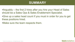© 2013 Host Analytics Inc., All Rights Reserved -- Slide 14
SUMMARY
•Arguably – the first 2 hires after you hire your Head of Sales
should be a Sales Ops & Sales Enablement Specialist.
•Give up a sales head count if you must in order for you to get
these positions hired.
•Make sure the team respects them.
 