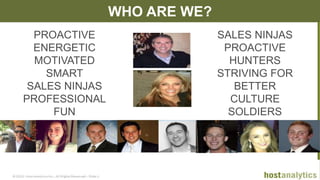 © 2013 Host Analytics Inc., All Rights Reserved -- Slide 6
WHO ARE WE?
PROACTIVE
ENERGETIC
MOTIVATED
SMART
SALES NINJAS
PROFESSIONAL
FUN
SALES NINJAS
PROACTIVE
HUNTERS
STRIVING FOR
BETTER
CULTURE
SOLDIERS
 