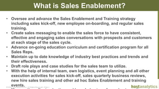 © 2013 Host Analytics Inc., All Rights Reserved -- Slide 8
What is Sales Enablement?
• Oversee and advance the Sales Enablement and Training strategy
including sales kick-off, new employee on-boarding, and regular sales
training.
• Create sales messaging to enable the sales force to have consistent,
effective and engaging sales conversations with prospects and customers
at each stage of the sales cycle.
• Advance on-going education curriculum and certification program for all
Sales Reps.
• Maintain up to date knowledge of industry best practices and trends and
their effectiveness.
• Draft role plays and case studies for the sales team to utilize.
• With the help of internal team, own logistics, event planning and all other
execution activities for sales kick-off, sales quarterly business reviews,
new hire sales training and other ad hoc Sales Enablement and training
events.
 