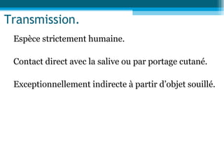 Transmission.
Espèce strictement humaine.
Contact direct avec la salive ou par portage cutané.
Exceptionnellement indirecte à partir d’objet souillé.
 