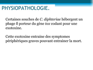 PHYSIOPATHOLOGIE.
Certaines souches de C. diphteriae hébergent un
phage ß porteur du gène tox codant pour une
exotoxine.
Cette exotoxine entraine des symptomes
périphériques graves pouvant entrainer la mort.
 
