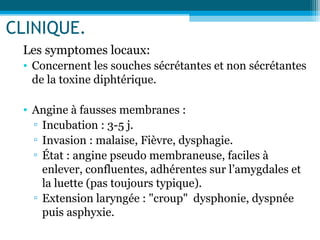 CLINIQUE.
Les symptomes locaux:
• Concernent les souches sécrétantes et non sécrétantes
de la toxine diphtérique.
• Angine à fausses membranes :
▫ Incubation : 3-5 j.
▫ Invasion : malaise, Fièvre, dysphagie.
▫ État : angine pseudo membraneuse, faciles à
enlever, confluentes, adhérentes sur l’amygdales et
la luette (pas toujours typique).
▫ Extension laryngée : "croup" dysphonie, dyspnée
puis asphyxie.
 