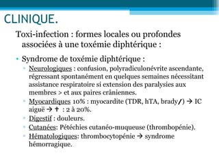 CLINIQUE.
Toxi-infection : formes locales ou profondes
associées à une toxémie diphtérique :
• Syndrome de toxémie diphtérique :
▫ Neurologiques : confusion, polyradiculonévrite ascendante,
régressant spontanément en quelques semaines nécessitant
assistance respiratoire si extension des paralysies aux
membres > et aux paires crâniennes.
▫ Myocardiques 10% : myocardite (TDR, hTA, brady/)  IC
aiguë   : 2 à 20%.
▫ Digestif : douleurs.
▫ Cutanées: Pétéchies cutanéo-muqueuse (thrombopénie).
▫ Hématologiques: thrombocytopénie  syndrome
hémorragique.
 