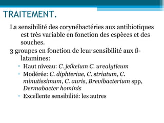 TRAITEMENT.
La sensibilité des corynébactéries aux antibiotiques
est très variable en fonction des espèces et des
souches.
3 groupes en fonction de leur sensibilité aux ß-
latamines:
▫ Haut niveau: C. jeikeium C. urealyticum
▫ Modérée: C. diphteriae, C. striatum, C.
minutissimum, C. auris, Brevibacterium spp,
Dermabacter hominis
▫ Excellente sensibilité: les autres
 
