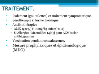 TRAITEMENT.
• Isolement (gouttelettes) et traitement symptomatique.
• Sérothérapie si forme toxinique.
• Antibiothérapie:
▫ AMX 1g x 3/j (100mg/kg enfant) x 14j
▫ Si Allergies : Macrolides 14j (5j pour AZM) selon
antibiogramme.
• Vaccination pendant convalescence.
• Mesure prophylaxiques et épidémiologique
(MDO)
 