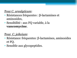 Pour C. urealyticum:
• Résistances fréquentes : β-lactamines et
aminosides,
• Sensibilité : aux FQ variable, à la
vancomycine.
Pour C. jeikeium:
• Résistance fréquentes: β-lactamines, aminosides
et FQ.
• Sensible aux glycopeptides.
 