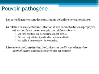 Pouvoir pathogène
Les corynébactéries sont des constituants de la flore normale cutanée.
La relation causale entre une infection et des corynébactéries saprophytes
est suspectée en tenant compte des critères suivants:
 Culture positive sur site normalement stérile.
 Germe majoritaire à partir d’un site non stérile.
 Associée à une réaction leucocytaire.
L’isolement de C. diphteriae, de C. ulcerans ou d’Arcanobacterium
haemolitycum doit toujours être pris en compte.
 
