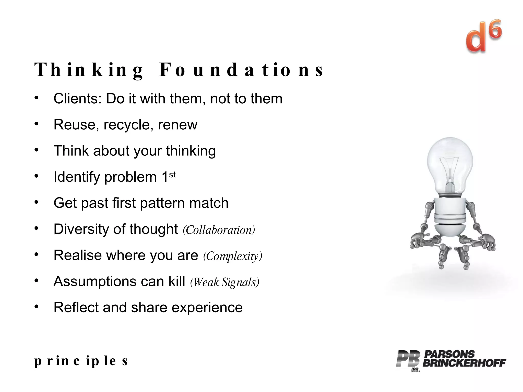 principles Thinking Foundations Clients: Do it with them, not to them Reuse, recycle, renew Think about your thinking Identify problem 1 st   Get past first pattern match Diversity of thought  (Collaboration) Realise where you are  (Complexity) Assumptions can kill  (Weak Signals) Reflect and share experience 