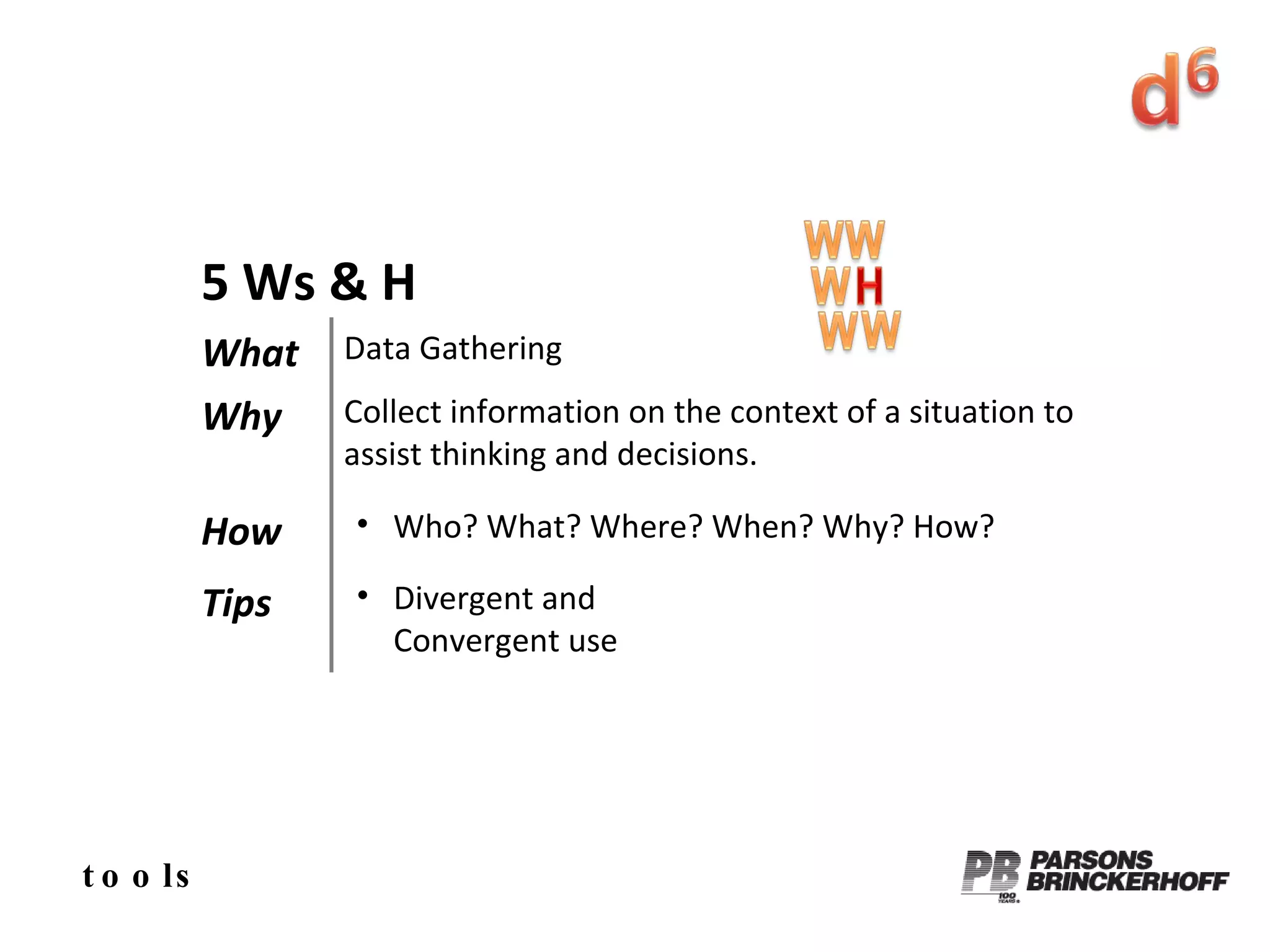 tools 5 Ws & H What Data Gathering Why Collect information on the context of a situation to assist thinking and decisions. How Who? What? Where? When? Why? How? Tips Divergent and  Convergent use 