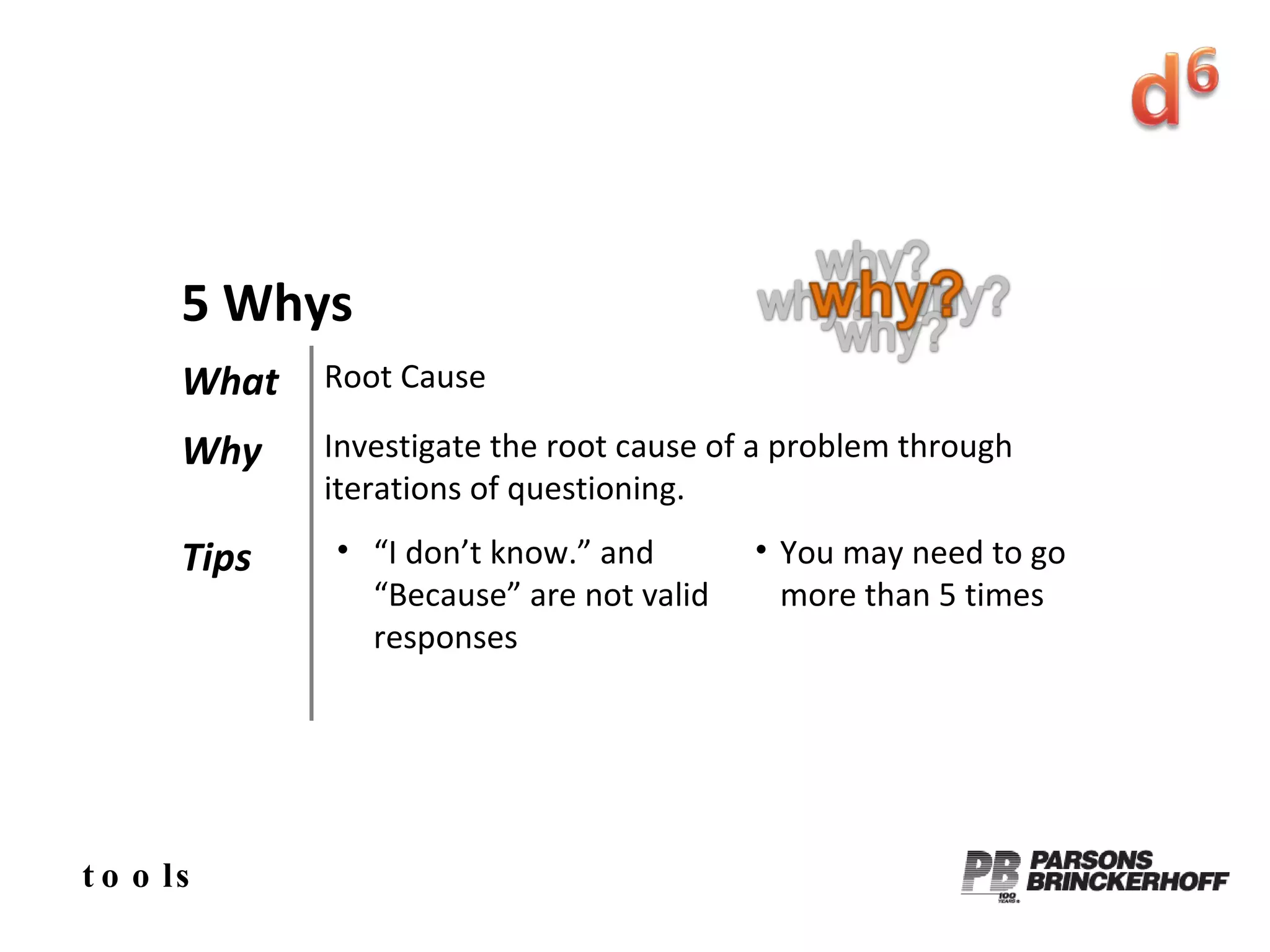 tools 5 Whys What Root Cause Why Investigate the root cause of a problem through iterations of questioning. Tips “ I don’t know.” and “Because” are not valid responses You may need to go more than 5 times 