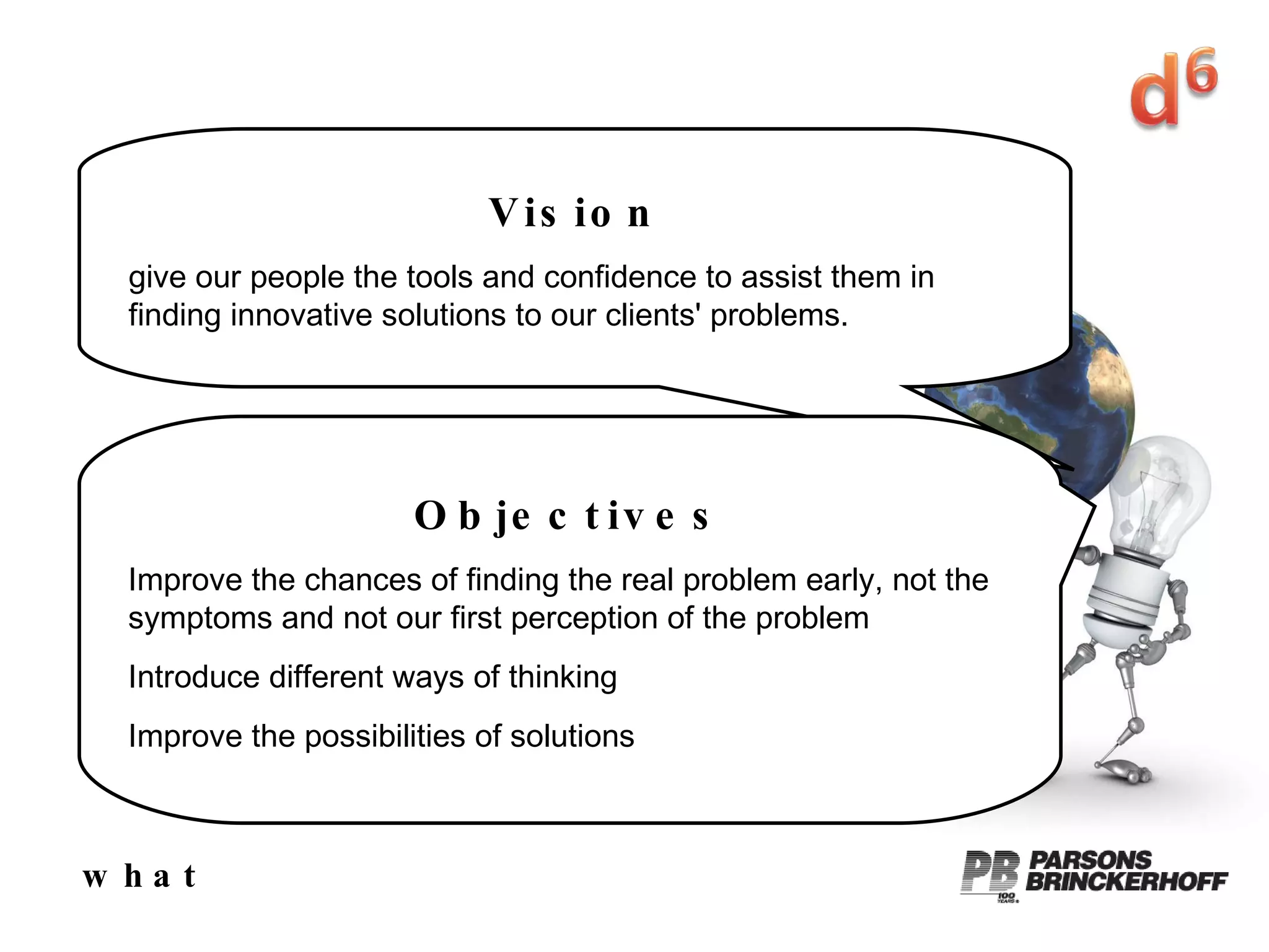 what Vision give our people the tools and confidence to assist them in finding innovative solutions to our clients' problems. Objectives Improve the chances of finding the real problem early, not the symptoms and not our first perception of the problem Introduce different ways of thinking Improve the possibilities of solutions 