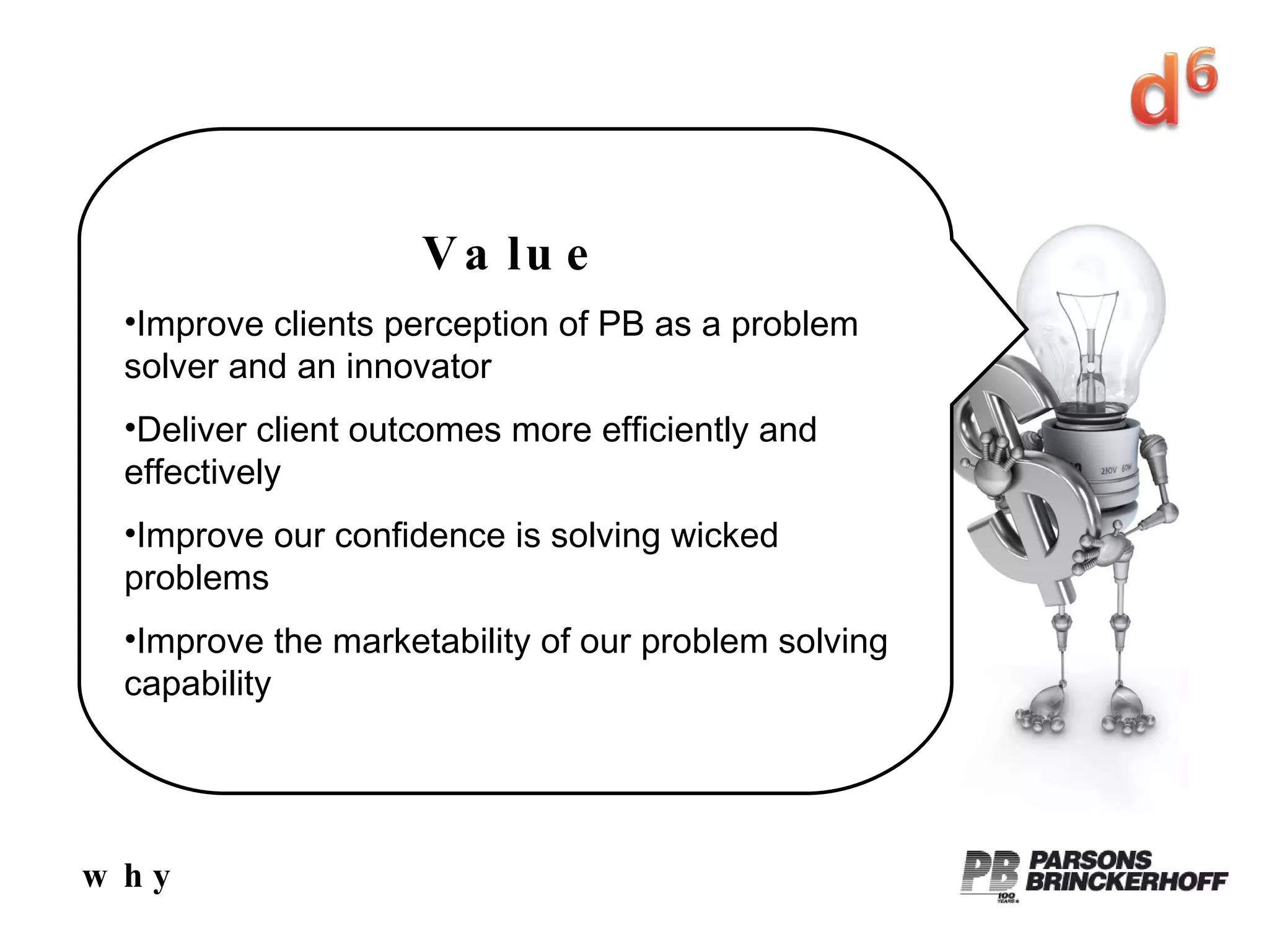 why Value Improve clients perception of PB as a problem solver and an innovator Deliver client outcomes more efficiently and effectively Improve our confidence is solving wicked problems Improve the marketability of our problem solving capability 