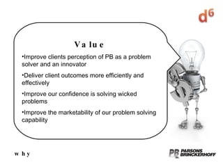 why Value Improve clients perception of PB as a problem solver and an innovator Deliver client outcomes more efficiently and effectively Improve our confidence is solving wicked problems Improve the marketability of our problem solving capability 