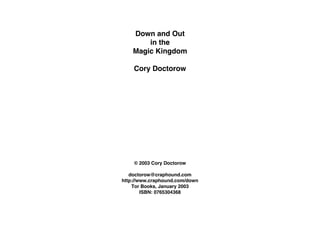 Down and Out
        in the
    Magic Kingdom

    Cory Doctorow




    © 2003 Cory Doctorow

   doctorow@craphound.com
http://www.craphound.com/down
    Tor Books, January 2003
        ISBN: 0765304368
 