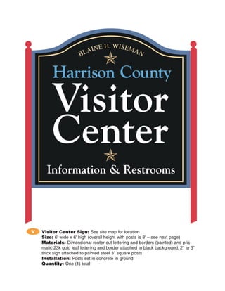 V   Visitor Center Sign: See site map for location
    Size: 6' wide x 6' high (overall height with posts is 8' – see next page)
    Materials: Dimensional router-cut lettering and borders (painted) and pris-
    matic 23k gold leaf lettering and border attached to black background; 2" to 3"
    thick sign attached to painted steel 3" square posts
    Installation: Posts set in concrete in ground
    Quantity: One (1) total
 