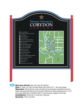 YOU ARE HERE
                                                                                                                                                           1
              Shopping, Restaurants and Activities
                                                                                                      337




                                                                                                                                                           MAPLE
          P Public Parking
          1   Cedar Hill Cemetery                                                      HURST                                                     SUMMIT
                                                                              2
          2   Corydon Jamboree                                                                                                                                     12
                                                                                           6
          3   Battle of Corydon Memorial Park                                                                         HIGH


                                                     62                                           5                               8
          4   Blaine H. Wiseman Visitor Center                                                                        16 13
                                                                                                                 WALNUT
          5   Branham Tavern                                                                                                4




                                                                                                                                      MULBERRY
                                                                                            CHERRY




                                                                                                                                                   MAPLE
                                                                                                                  7
          6   Constitution Elm Monument                                                                                     P
                                                                          K




                                                                                           OAK




                                                                                                                      ELM
                                                                        EE

                                                                                      17
                                                                       CR



                                                                                                  BEAVER
          7   First State Capitol Building
                                                                N
                                                               A




                                                                   I                             11



                                                                                                       CAPITAL
                                                               D
                                                          IN
          8   First State Office Building
                                                                                                                  CHESTNUT                                               62
                                                                                                 15                         P
          9   Flags Over Corydon                                                                                      P
                                                                                                                      POPLAR
          10 Grand Trails RV Park                                                          9 P
          11 Griffin Genealogy Library                                                                                          10
                                                                                                 EK
                                                                                           CRE                                                     VAL
                                                                       LITTLE INDIAN                                                                   L    EY
          12 Leora Brown School
                                                                                                 14                                                                 18
          13 Governor William Hendricks Residence

          14 Harrison County Fairgrounds
                                                                                                 135
          15 Kintner House Inn                                                    OLD S.R.

                                                                                                                            337
          16 Porter Law Office
                                                                                                                                                   N
          17 Posey House
                                                                                  3
          18 Zimmerman Art Glass Company




DB   Directory Board: See site map for location
     Size: 6' wide x 6' high (overall height with posts is 8' – see next page)
     Materials: Dimensional router-cut lettering and borders (painted) and pris-
     matic 23k gold leaf lettering and border attached to black background; 2" to 3"
     thick sign attached to painted steel 3" square posts; applied vinyl map
     Installation: Posts set in concrete in ground
     Quantity: Three (3) total
 
