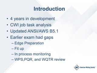 Introduction
• 4 years in development
• CWI job task analysis
• Updated ANSI/AWS B5.1
• Earlier exam had gaps
– Edge Prepa...
