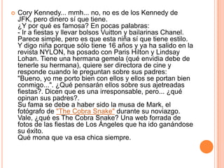 Cory Kennedy... mmh... no, no es de los Kennedy de JFK, pero dinero sí que tiene.¿Y por qué es famosa? En pocas palabras:- Ir a fiestas y llevar bolsos Vuitton y bailarinas Chanel.Parece simple, pero es que esta niña sí que tiene estilo. Y digo niña porque sólo tiene 16 años y ya ha salido en la revista NYLON, ha posado con Paris Hilton y Lindsay Lohan. Tiene una hermana gemela (qué envidia debe de tenerle su hermana), quiere ser directora de cine y responde cuando le preguntan sobre sus padres: "Bueno, yo me porto bien con ellos y ellos se portan bien conmigo...". ¿Qué pensarán ellos sobre sus ajetreadas fiestas?. Dicen que es una irresponsable, pero... ¿qué opinan sus padres?.Su fama se debe a haber sido la musa de Mark, el fotógrafo de "The Cobra Snake" durante su noviazgo.Vale, ¿qué es The Cobra Snake? Una web forrada de fotos de las fiestas de Los Ángeles que ha ido ganándose su éxito.Qué mona que va esa chica siempre.