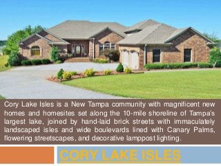 CORY LAKE ISLES
Cory Lake Isles is a New Tampa community with magnificent new
homes and homesites set along the 10-mile shoreline of Tampa’s
largest lake, joined by hand-laid brick streets with immaculately
landscaped isles and wide boulevards lined with Canary Palms,
flowering streetscapes, and decorative lamppost lighting.
 
